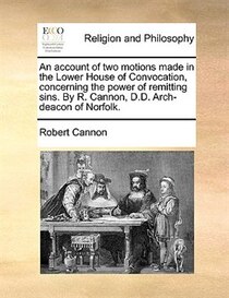 An Account Of Two Motions Made In The Lower House Of Convocation, Concerning The Power Of Remitting Sins. By R. Cannon, D.d. Arch-deacon Of Norfolk.