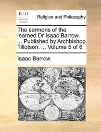 The Sermons Of The Learned Dr Isaac Barrow, ... Published By Archbishop Tillotson. ... Volume 5 Of 6