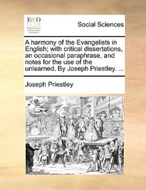 A Harmony Of The Evangelists In English; With Critical Dissertations, An Occasional Paraphrase, And Notes For The Use Of The Unlearned. By Joseph Priestley. ...