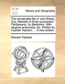 The Remarkable Life Of John Elwes, Esq. Member In Three Successive Parliaments, For Berkshire. With Singular Anecdotes, &c. Written By Captain Topham. ... A New