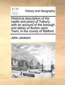 Historical Description Of The Castle And Priory Of Tutbury, With An Account Of The Borough And Abbey Of Burton Upon Trent, In The County Of Stafford.
