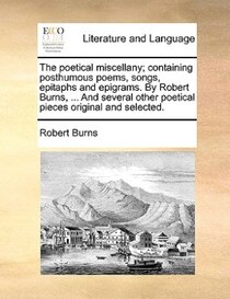 The Poetical Miscellany; Containing Posthumous Poems, Songs, Epitaphs And Epigrams. By Robert Burns, ... And Several Other Poetical Pieces Original And Selected