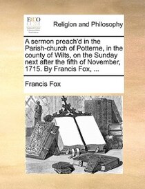 A Sermon Preach''d In The Parish-church Of Potterne, In The County Of Wilts, On The Sunday Next After The Fifth Of November, 1715. By Francis Fox, ...