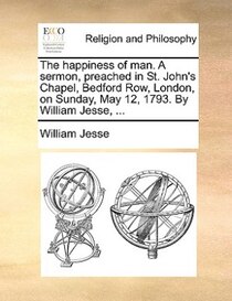 The Happiness Of Man. A Sermon, Preached In St. John''s Chapel, Bedford Row, London, On Sunday, May 12, 1793. By William Jesse, ...