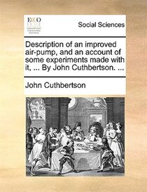 Description Of An Improved Air-pump, And An Account Of Some Experiments Made With It, ... By John Cuthbertson. ...
