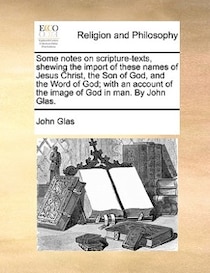 Some Notes On Scripture-texts, Shewing The Import Of These Names Of Jesus Christ, The Son Of God, And The Word Of God; With An Account Of The Image Of God In Ma