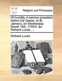 Of Humility. A Sermon Preached Before The Queen, At St. James''s, On Wednesday March 15th, 1703/4. By Richard Lucas, ...