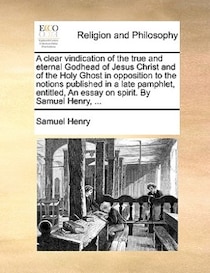 A Clear Vindication Of The True And Eternal Godhead Of Jesus Christ And Of The Holy Ghost In Opposition To The Notions Published In A Late Pamphlet, Entitled, A