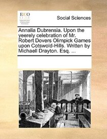 Annalia Dubrensia. Upon The Yeerely Celebration Of Mr. Robert Dovers Olimpick Games Upon Cotswold-hills. Written By Michaell Drayton. Esq. ...