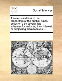 A Serious Address To The Proprietors Of The Publick Funds, Occasion''d By Several Late Schemes For Reducing Their Interest, Or Subjecting Them To Taxes