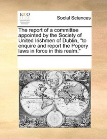 The Report Of A Committee Appointed By The Society Of United Irishmen Of Dublin, &quot;to Enquire And Report The Popery Laws In Force In This Realm.&quot;