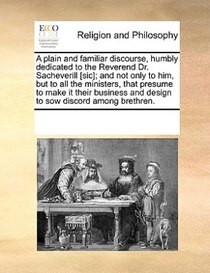 A Plain And Familiar Discourse, Humbly Dedicated To The Reverend Dr. Sacheverill [sic]; And Not Only To Him, But To All The Ministers, That Presume To Make It T