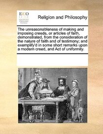 The Unreasonableness Of Making And Imposing Creeds, Or Articles Of Faith, Demonstrated, From The Consideration Of The Nature Of Faith And Of Testimony; And Exem