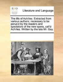 The Life Of Achilles. Extracted From Various Authors; Necessary To Be Perus''d By The Readers And Spectators Of The New Opera, Call''d Achilles. Written By The