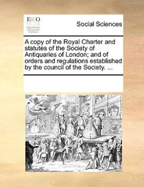 A Copy Of The Royal Charter And Statutes Of The Society Of Antiquaries Of London; And Of Orders And Regulations Established By The Council Of The Society. ...