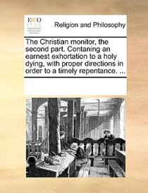 The Christian Monitor, The Second Part. Contaning An Earnest Exhortation To A Holy Dying, With Proper Directions In Order To A Timely Repentance. ...