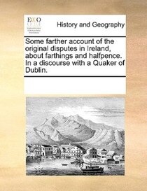 Some Farther Account Of The Original Disputes In Ireland, About Farthings And Halfpence. In A Discourse With A Quaker Of Dublin.