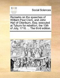 Remarks On The Speeches Of William Paul Clerk, And John Hall Of Otterburn, Esq; Executed At Tyburn For Rebellion, The 13th Of July, 1716. ... The Third Edition.