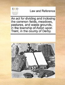 An Act For Dividing And Inclosing The Common Fields, Meadows, Pastures, And Waste Grounds, In The Township Of Aston Upon Trent, In The County Of Derby.