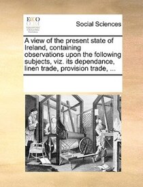 A View Of The Present State Of Ireland, Containing Observations Upon The Following Subjects, Viz. Its Dependance, Linen Trade, Provision Trade, ...