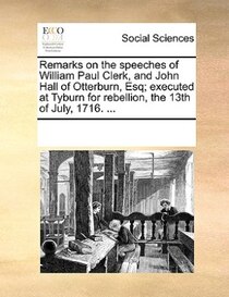 Remarks On The Speeches Of William Paul Clerk, And John Hall Of Otterburn, Esq; Executed At Tyburn For Rebellion, The 13th Of July, 1716. ...