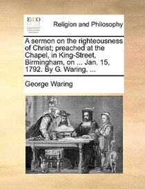 A sermon on the righteousness of Christ; preached at the Chapel, in King-Street, Birmingham, on ... Jan. 15, 1792. By G. Waring. ...