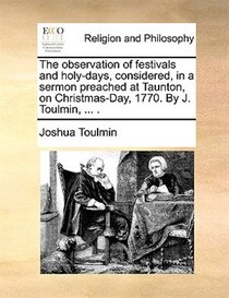 The observation of festivals and holy-days, considered, in a sermon preached at Taunton, on Christmas-Day, 1770. By J. Toulmin, . .