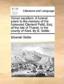 Honori Sacellum. A Funeral Poem To The Memory Of The Honoured Clement Pettit, Esq; Of The Isle Of Thanet, In The County Of Kent. By E. Settle.