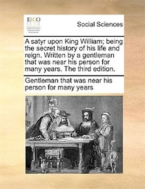 A Satyr Upon King William; Being The Secret History Of His Life And Reign. Written By A Gentleman That Was Near His Person For Many Years. The Third Edition.