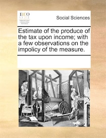 Estimate Of The Produce Of The Tax Upon Income; With A Few Observations On The Impolicy Of The Measure.