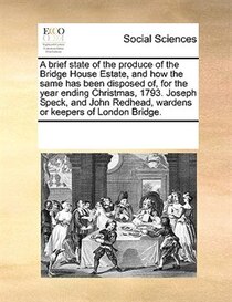 A Brief State Of The Produce Of The Bridge House Estate, And How The Same Has Been Disposed Of, For The Year Ending Christmas, 1793. Joseph Speck, And John Redh