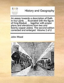 An Essay Towards A Description Of Bath. In Four Parts. ... Illustrated With The Figure Of King Bladud, ... Together With Proper Plans And Elevations From Two An