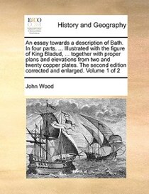 An Essay Towards A Description Of Bath. In Four Parts. ... Illustrated With The Figure Of King Bladud, ... Together With Proper Plans And Elevations From Two An