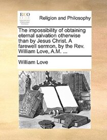 The Impossibility Of Obtaining Eternal Salvation Otherwise Than By Jesus Christ. A Farewell Sermon, By The Rev. William Love, A.m. .
