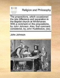 The Propositions, Which Occasioned The Late Difference And Separation In The Baptist Church At Whitehaven. With A Comment On The Propositions, By John Johnson.