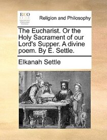 The Eucharist. Or The Holy Sacrament Of Our Lord''s Supper. A Divine Poem. By E. Settle.
