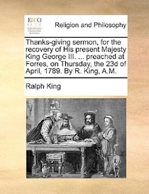 Thanks-giving Sermon, For The Recovery Of His Present Majesty King George Iii. . Preached At Forres, On Thursday, The 23d Of April, 1789. By R. King, A.m.