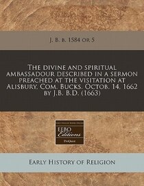 The Divine And Spiritual Ambassadour Described In A Sermon Preached At The Visitation At Alisbury, Com. Bucks. Octob. 14, 1662 By J.b.B.d. (1663)