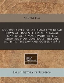 Iconoclastes, Or, A Hammer To Break Down All Invented Images, Image-makers And Image-worshippers Shewing How Contrary They Are Both To The Law And Gospel. (1671