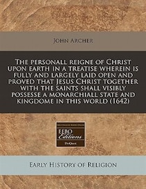 The Personall Reigne Of Christ Upon Earth In A Treatise Wherein Is Fully And Largely Laid Open And Proved That Jesus Christ Together With The Saints Shall Visib