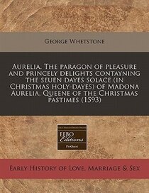 Aurelia. The Paragon Of Pleasure And Princely Delights Contayning The Seuen Dayes Solace (in Christmas Holy-dayes) Of Madona Aurelia, Queene Of The Christmas Pa