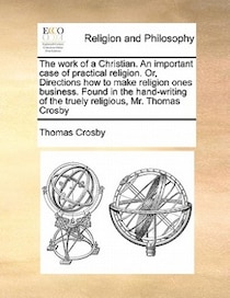 The Work Of A Christian. An Important Case Of Practical Religion. Or, Directions How To Make Religion Ones Business. Found In The Hand-writing Of The Truely Rel