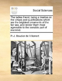 The Ladies Friend; Being A Treatise On The Virtues And Qualifications Which Are The Brightest Ornaments Of The Fair Sex, And Render Them Most Agreeable To The S