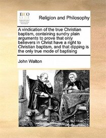 A Vindication Of The True Christian Baptism, Containing Sundry Plain Arguments To Prove That Only Believers In Christ Have A Right To Christian Baptism, And Tha