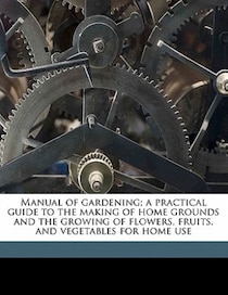 Manual Of Gardening; A Practical Guide To The Making Of Home Grounds And The Growing Of Flowers, Fruits, And Vegetables For Home Use