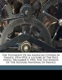 The Testimony Of An American Citizen In France, 1914-1915; A Lecture At The Ritz Hotel, December 9, 1915, For The Benefit Of The Secours National Of France