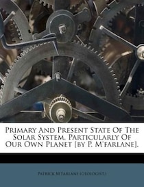 Primary And Present State Of The Solar System, Particularly Of Our Own Planet [by P. M