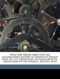 What One Grand Army Post Has Accomplished; History Of Edward W. Kinsley Post, No. 113, Department Of Massachusetts, Grand Army Of The Republic, Boston, Mass