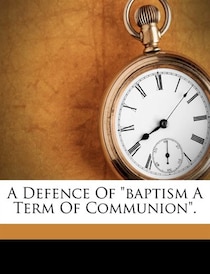 A Defence Of &quot;baptism A Term Of Communion&quot;.