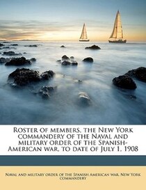 Roster Of Members, The New York Commandery Of The Naval And Military Order Of The Spanish-american War, To Date Of July 1, 1908